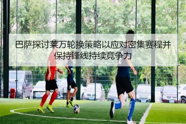 巴萨探讨莱万轮换策略以应对密集赛程并保持锋线持续竞争力 - kaiyun