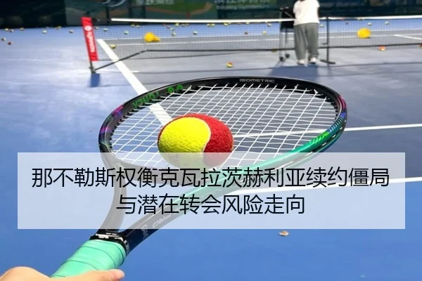 那不勒斯权衡克瓦拉茨赫利亚续约僵局与潜在转会风险走向 | kaiyun