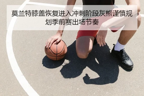 莫兰特膝盖恢复进入冲刺阶段灰熊谨慎规划季前赛出场节奏 - kaiyun